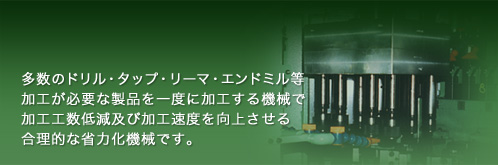 多数のドリル・タップ・リーマ・エンドミル等加工が必要な製品を一度に加工する機械で加工工数低減及び加工速度を向上させる合理的な省力化機械です。