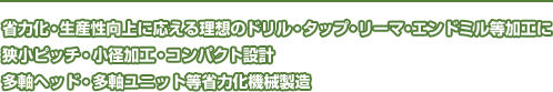 省力化・生産性向上に応える理想のドリル・タップ・リーマ・エンドミル等加工に
狭小ピッチ、小径穴、タップ等・コンパクト設計
多軸ヘッド・多軸ユニット等省力化機械製造